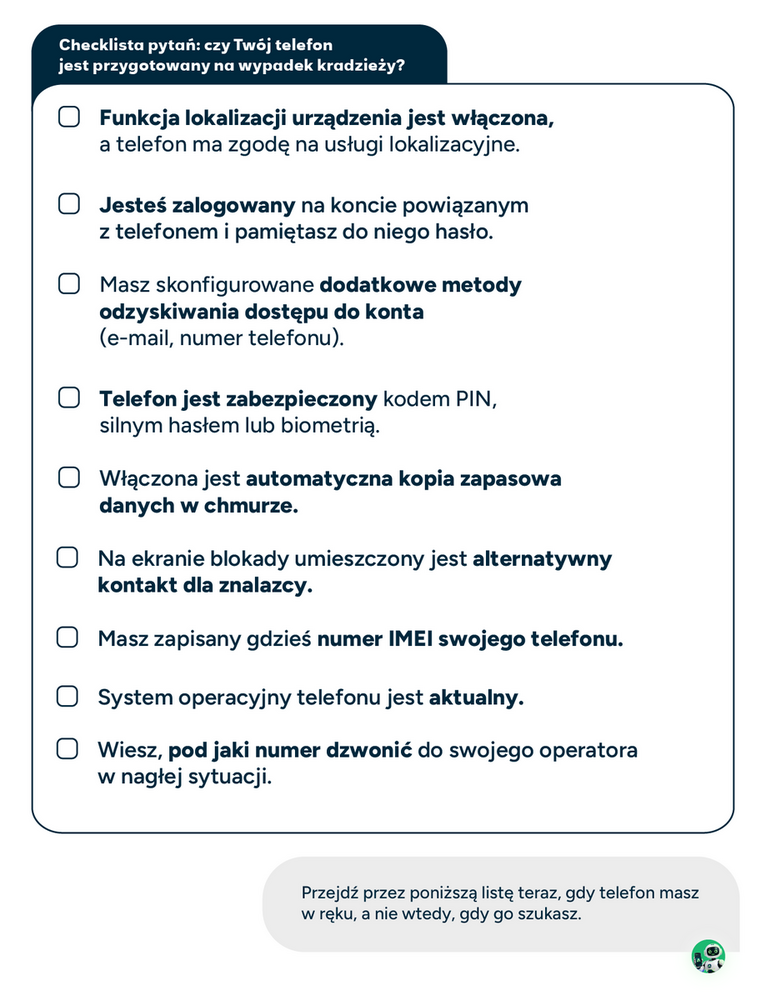 Checklista: sprawdź, czy Twój telefon jest przygotowany Przejdź przez poniższą listę teraz, gdy telefon masz w ręku, a nie wtedy, gdy go szukasz. ☐ Funkcja lokalizacji urządzenia jest włączona, a telefon ma zgodę na usługi lokalizacyjne. ☐ Masz dostęp do konta powiązanego z telefonem oraz skonfigurowaną alternatywną metodę odzyskiwania lub potwierdzania logowania. ☐ Masz skonfigurowane dodatkowe metody odzyskiwania dostępu do konta (e-mail, numer telefonu). ☐ Telefon jest zabezpieczony kodem PIN, silnym hasłem lub biometrią. ☐ Włączona jest automatyczna kopia zapasowa danych w chmurze. ☐ Na ekranie blokady umieszczony jest alternatywny kontakt dla znalazcy. ☐ Masz zapisany gdzieś numer IMEI swojego telefonu. ☐ Transmisja danych jest włączona. Nie włączaj automatycznego łączenia z otwartymi, niezaufanymi sieciami Wi-Fi. ☐ System operacyjny telefonu jest aktualny. ☐ Wiesz, pod jaki numer dzwonić do swojego operatora w nagłej sytuacji.