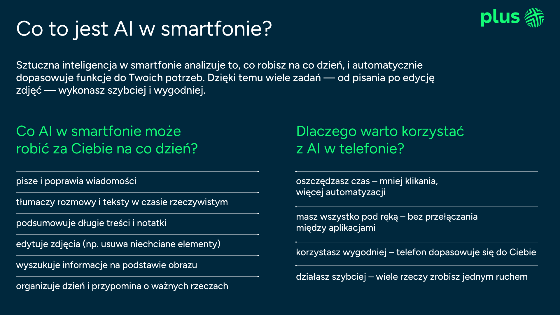 Oto tekst zczytany z załączonej infografiki:  Co to jest AI w smartfonie? Sztuczna inteligencja w smartfonie analizuje to, co robisz na co dzień, i automatycznie dopasowuje funkcje do Twoich potrzeb. Dzięki temu wiele zadań — od pisania po edycję zdjęć — wykonasz szybciej i wygodniej.  Co AI w smartfonie może robić za Ciebie na co dzień? pisze i poprawia wiadomości  tłumaczy rozmowy i teksty w czasie rzeczywistym  podsumowuje długie treści i notatki  edytuje zdjęcia (np. usuwa niechciane elementy)  wyszukuje informacje na podstawie obrazu  organizuje dzień i przypomina o ważnych rzeczach  Dlaczego warto korzystać z AI w telefonie? oszczędzasz czas – mniej klikania, więcej automatyzacji  masz wszystko pod ręką – bez przełączania między aplikacjami  korzystasz wygodniej – telefon dopasowuje się do Ciebie  działasz szybciej – wiele rzeczy zrobisz jednym ruchem